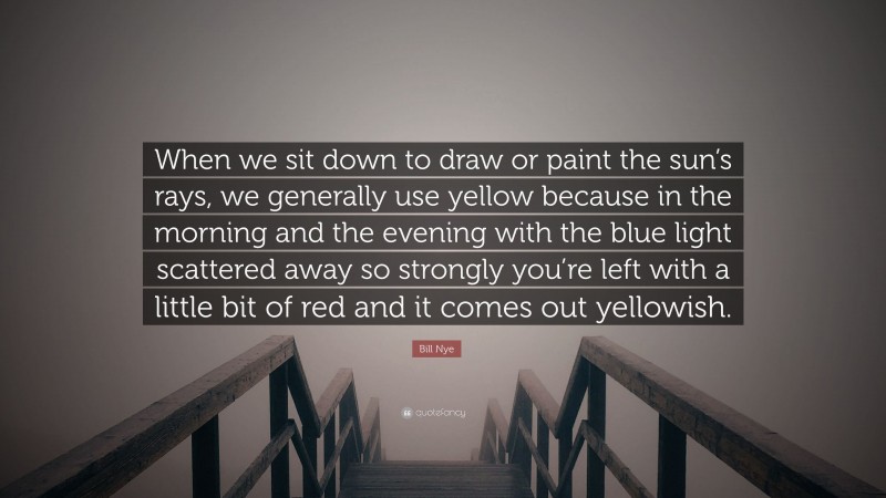 Bill Nye Quote: “When we sit down to draw or paint the sun’s rays, we generally use yellow because in the morning and the evening with the blue light scattered away so strongly you’re left with a little bit of red and it comes out yellowish.”
