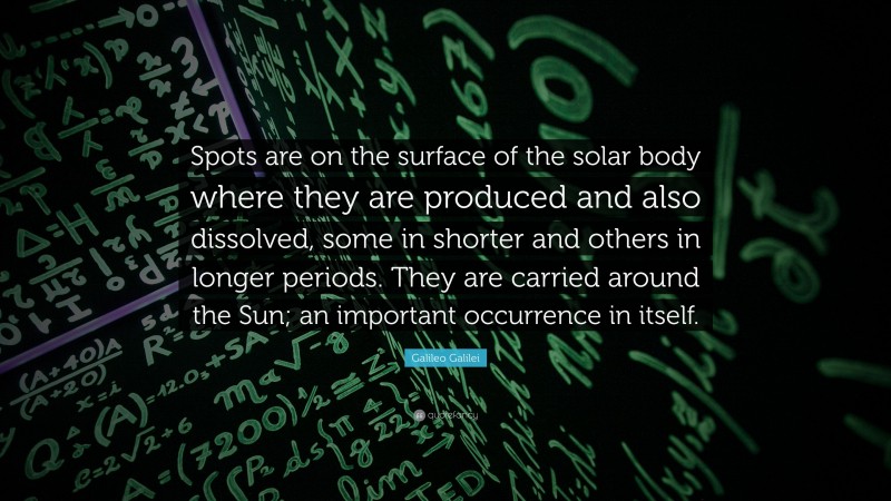 Galileo Galilei Quote: “Spots are on the surface of the solar body where they are produced and also dissolved, some in shorter and others in longer periods. They are carried around the Sun; an important occurrence in itself.”