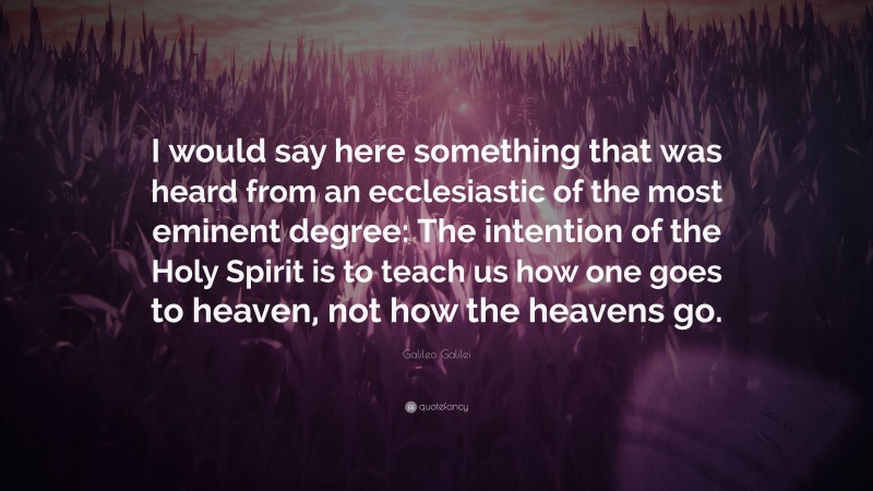 Galileo Galilei Quote: “I would say here something that was heard from an ecclesiastic of the most eminent degree: The intention of the Holy Spirit is to teach us how one goes to heaven, not how the heavens go.”