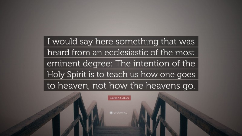 Galileo Galilei Quote: “I would say here something that was heard from an ecclesiastic of the most eminent degree: The intention of the Holy Spirit is to teach us how one goes to heaven, not how the heavens go.”