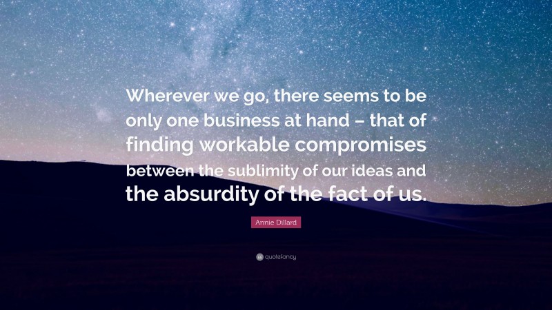 Annie Dillard Quote: “Wherever we go, there seems to be only one business at hand – that of finding workable compromises between the sublimity of our ideas and the absurdity of the fact of us.”