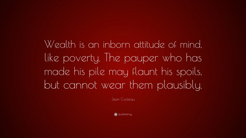 Jean Cocteau Quote: “Wealth is an inborn attitude of mind, like poverty. The pauper who has made his pile may flaunt his spoils, but cannot wear them plausibly.”