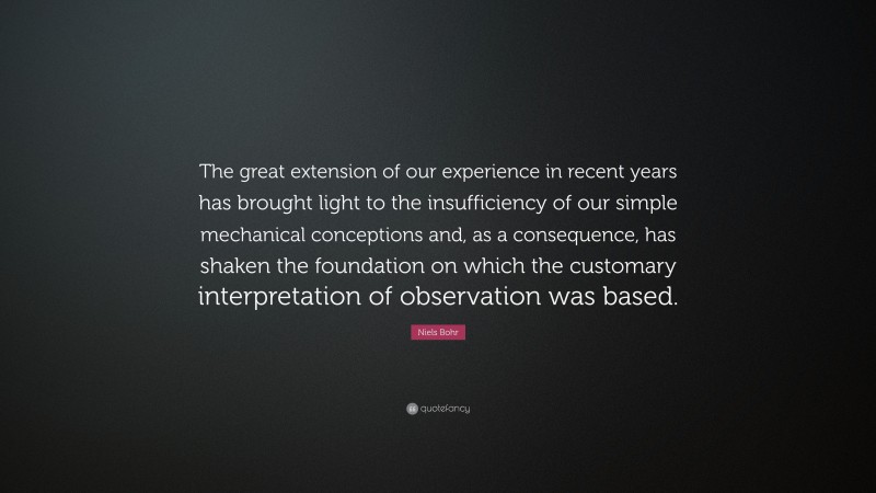 Niels Bohr Quote: “The great extension of our experience in recent years has brought light to the insufficiency of our simple mechanical conceptions and, as a consequence, has shaken the foundation on which the customary interpretation of observation was based.”