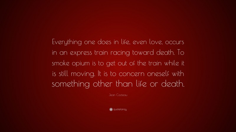 Jean Cocteau Quote: “Everything one does in life, even love, occurs in an express train racing toward death. To smoke opium is to get out of the train while it is still moving. It is to concern oneself with something other than life or death.”