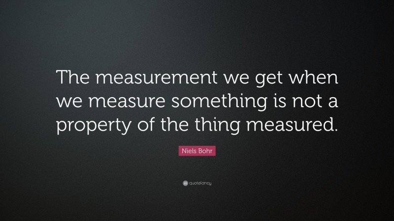 Niels Bohr Quote: “The measurement we get when we measure something is not a property of the thing measured.”