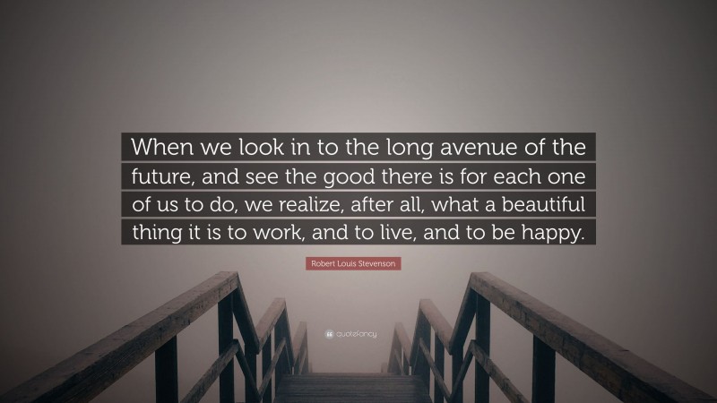 Robert Louis Stevenson Quote: “When we look in to the long avenue of the future, and see the good there is for each one of us to do, we realize, after all, what a beautiful thing it is to work, and to live, and to be happy.”