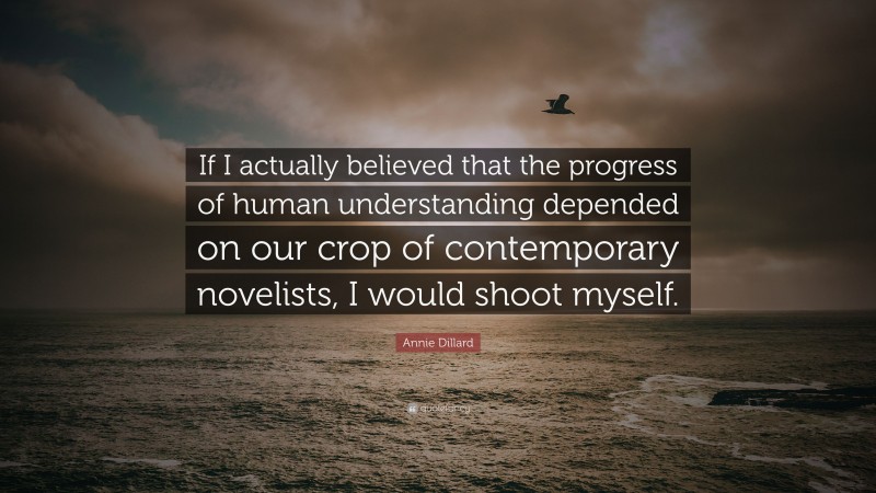 Annie Dillard Quote: “If I actually believed that the progress of human understanding depended on our crop of contemporary novelists, I would shoot myself.”