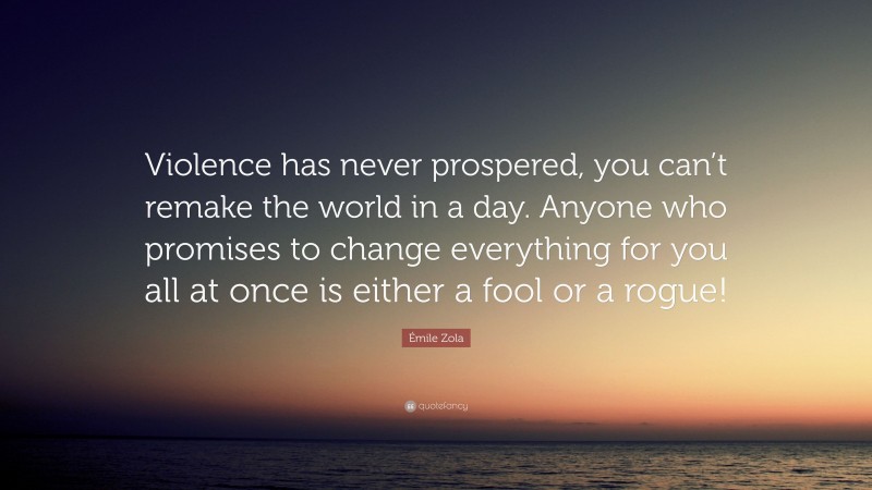 Émile Zola Quote: “Violence has never prospered, you can’t remake the world in a day. Anyone who promises to change everything for you all at once is either a fool or a rogue!”