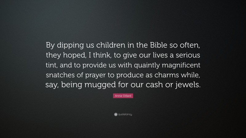 Annie Dillard Quote: “By dipping us children in the Bible so often, they hoped, I think, to give our lives a serious tint, and to provide us with quaintly magnificent snatches of prayer to produce as charms while, say, being mugged for our cash or jewels.”