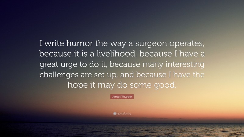 James Thurber Quote: “I write humor the way a surgeon operates, because it is a livelihood, because I have a great urge to do it, because many interesting challenges are set up, and because I have the hope it may do some good.”