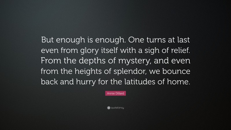 Annie Dillard Quote: “But enough is enough. One turns at last even from glory itself with a sigh of relief. From the depths of mystery, and even from the heights of splendor, we bounce back and hurry for the latitudes of home.”