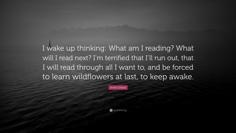 Annie Dillard Quote: “I wake up thinking: What am I reading? What will I read next? I’m terrified that I’ll run out, that I will read through all I want to, and be forced to learn wildflowers at last, to keep awake.”