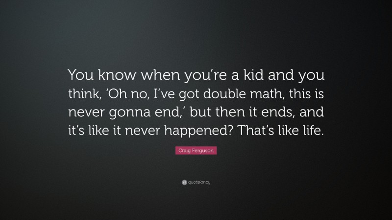 Craig Ferguson Quote: “You know when you’re a kid and you think, ‘Oh no, I’ve got double math, this is never gonna end,’ but then it ends, and it’s like it never happened? That’s like life.”