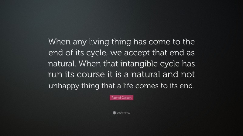 Rachel Carson Quote: “When any living thing has come to the end of its cycle, we accept that end as natural. When that intangible cycle has run its course it is a natural and not unhappy thing that a life comes to its end.”