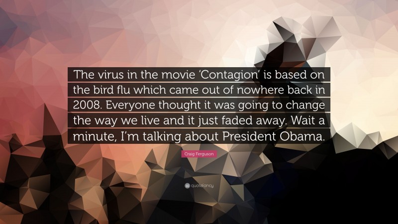 Craig Ferguson Quote: “The virus in the movie ‘Contagion’ is based on the bird flu which came out of nowhere back in 2008. Everyone thought it was going to change the way we live and it just faded away. Wait a minute, I’m talking about President Obama.”