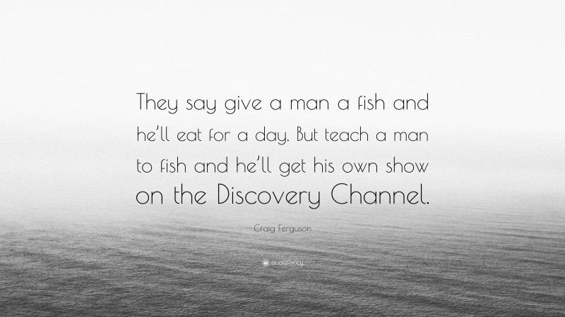 Craig Ferguson Quote: “They say give a man a fish and he’ll eat for a day. But teach a man to fish and he’ll get his own show on the Discovery Channel.”
