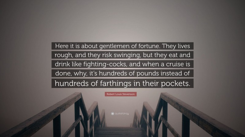 Robert Louis Stevenson Quote: “Here it is about gentlemen of fortune. They lives rough, and they risk swinging, but they eat and drink like fighting-cocks, and when a cruise is done, why, it’s hundreds of pounds instead of hundreds of farthings in their pockets.”