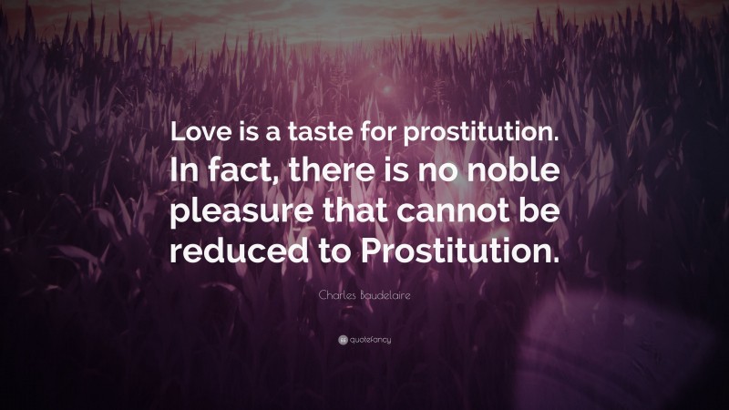 Charles Baudelaire Quote: “Love is a taste for prostitution. In fact, there is no noble pleasure that cannot be reduced to Prostitution.”