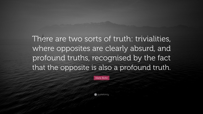 Niels Bohr Quote: “There are two sorts of truth: trivialities, where opposites are clearly absurd, and profound truths, recognised by the fact that the opposite is also a profound truth.”