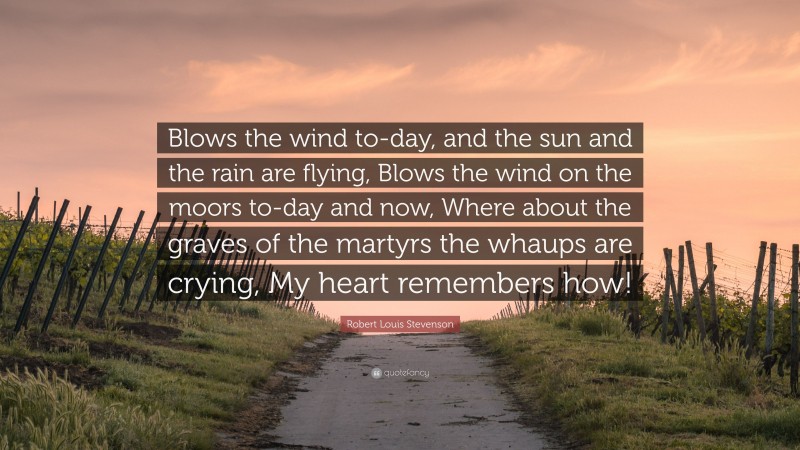 Robert Louis Stevenson Quote: “Blows the wind to-day, and the sun and the rain are flying, Blows the wind on the moors to-day and now, Where about the graves of the martyrs the whaups are crying, My heart remembers how!”