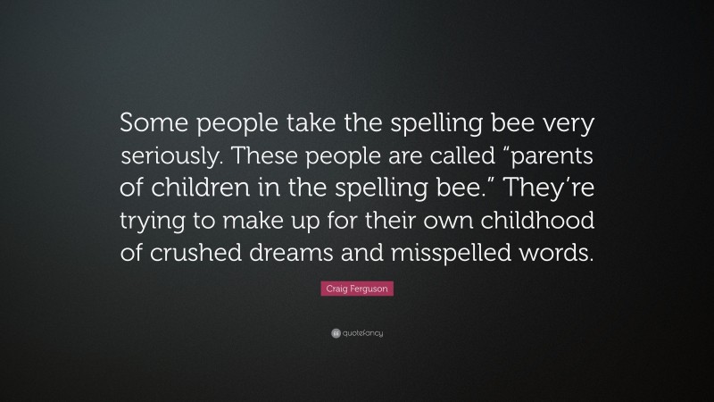 Craig Ferguson Quote: “Some people take the spelling bee very seriously. These people are called “parents of children in the spelling bee.” They’re trying to make up for their own childhood of crushed dreams and misspelled words.”