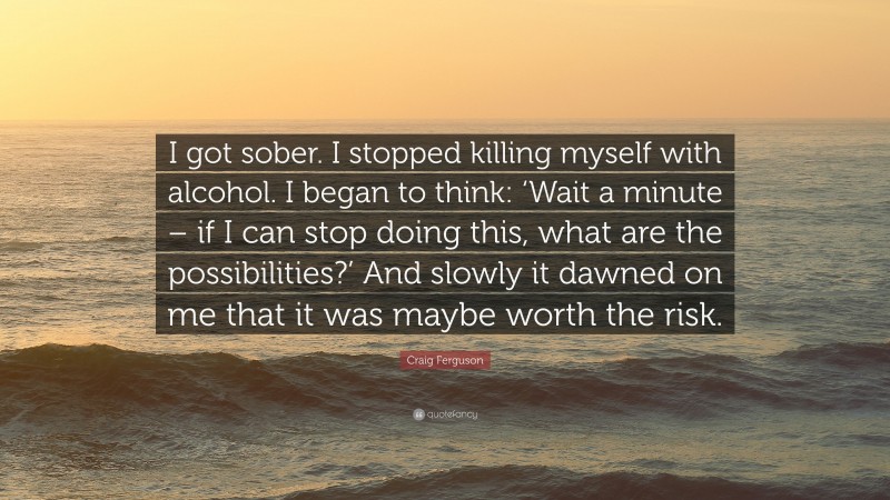 Craig Ferguson Quote: “I got sober. I stopped killing myself with alcohol. I began to think: ‘Wait a minute – if I can stop doing this, what are the possibilities?’ And slowly it dawned on me that it was maybe worth the risk.”