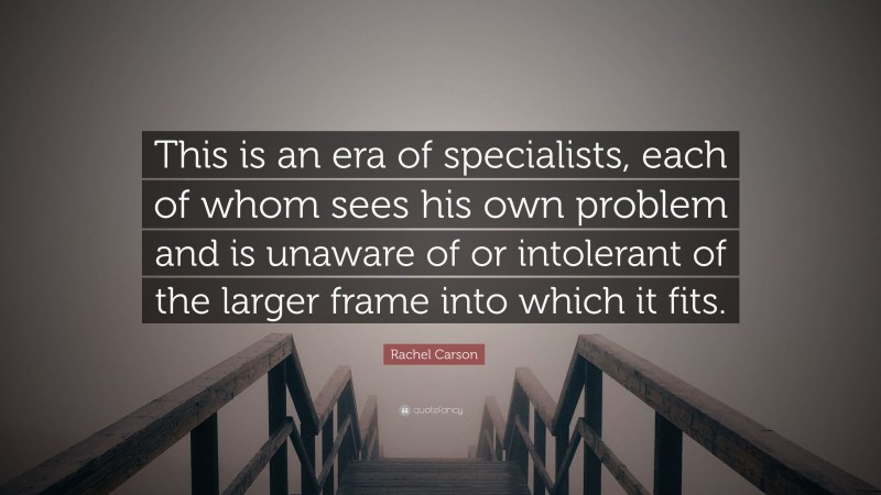 Rachel Carson Quote: “This is an era of specialists, each of whom sees his own problem and is unaware of or intolerant of the larger frame into which it fits.”