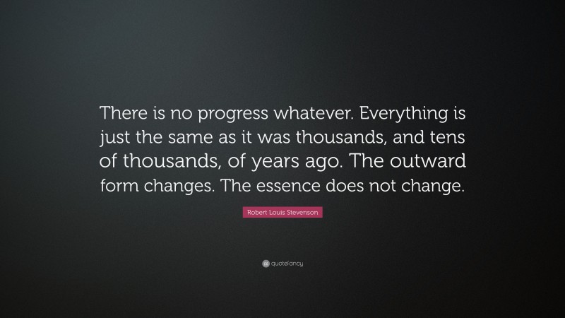Robert Louis Stevenson Quote: “There is no progress whatever. Everything is just the same as it was thousands, and tens of thousands, of years ago. The outward form changes. The essence does not change.”