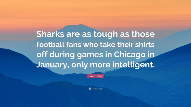 Dave Barry Quote: “Sharks are as tough as those football fans who take their shirts off during games in Chicago in January, only more intelligent.”