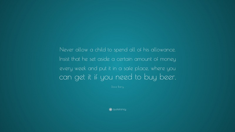 Dave Barry Quote: “Never allow a child to spend all of his allowance. Insist that he set aside a certain amount of money every week and put it in a safe place, where you can get it if you need to buy beer.”