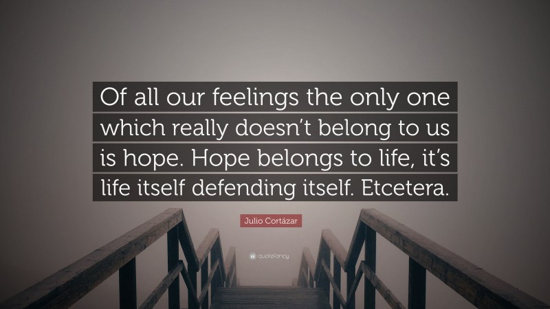 Julio Cortázar Quote: “Of all our feelings the only one which really doesn’t belong to us is hope. Hope belongs to life, it’s life itself defending itself. Etcetera.”