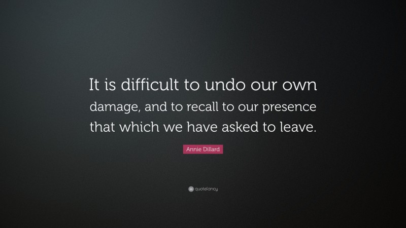 Annie Dillard Quote: “It is difficult to undo our own damage, and to recall to our presence that which we have asked to leave.”