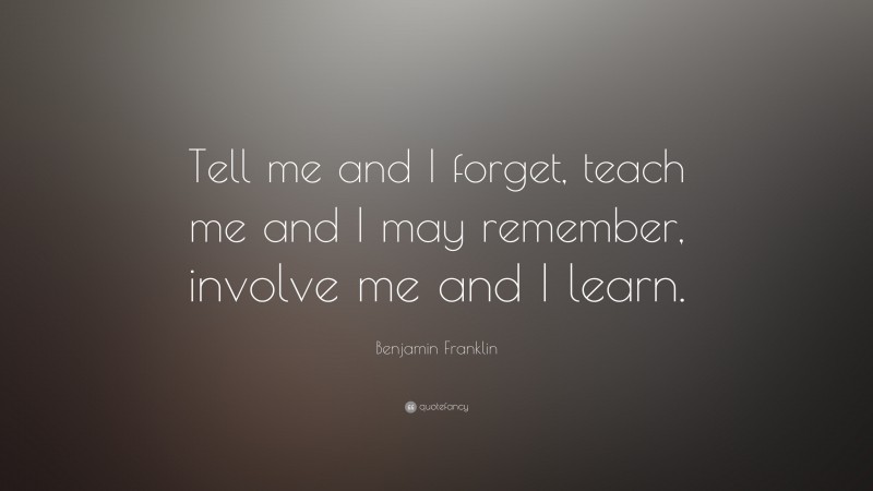 Benjamin Franklin Quote: “Tell me and I forget, teach me and I may remember, involve me and I learn.”