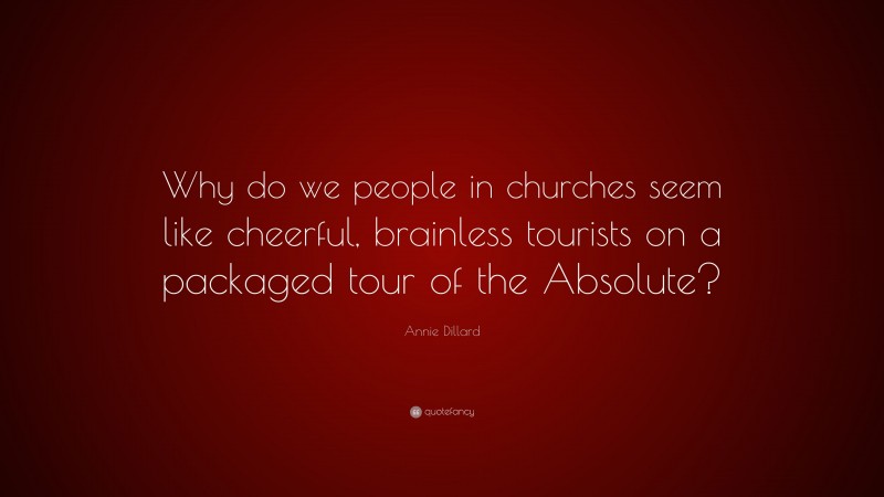 Annie Dillard Quote: “Why do we people in churches seem like cheerful, brainless tourists on a packaged tour of the Absolute?”
