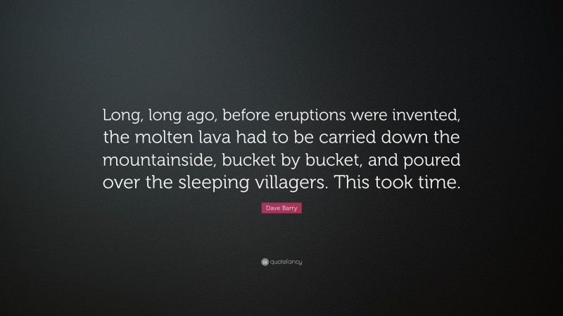 Dave Barry Quote: “Long, long ago, before eruptions were invented, the molten lava had to be carried down the mountainside, bucket by bucket, and poured over the sleeping villagers. This took time.”