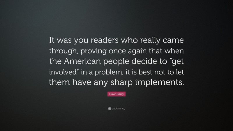 Dave Barry Quote: “It was you readers who really came through, proving once again that when the American people decide to “get involved” in a problem, it is best not to let them have any sharp implements.”