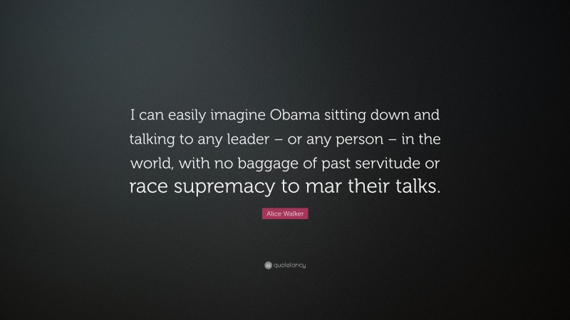 Alice Walker Quote: “I can easily imagine Obama sitting down and talking to any leader – or any person – in the world, with no baggage of past servitude or race supremacy to mar their talks.”