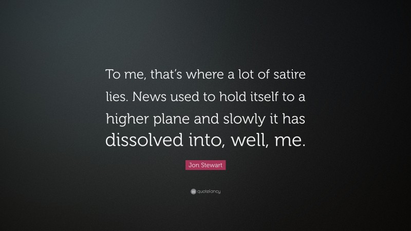 Jon Stewart Quote: “To me, that’s where a lot of satire lies. News used to hold itself to a higher plane and slowly it has dissolved into, well, me.”