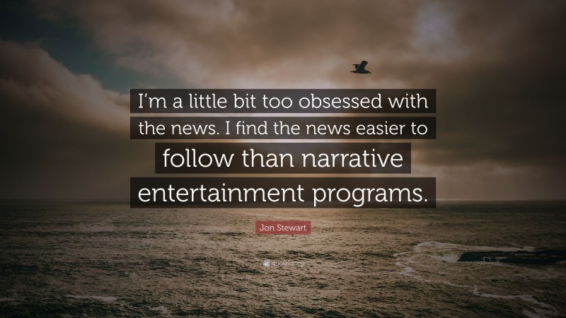 Jon Stewart Quote: “I’m a little bit too obsessed with the news. I find the news easier to follow than narrative entertainment programs.”