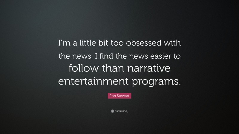 Jon Stewart Quote: “I’m a little bit too obsessed with the news. I find the news easier to follow than narrative entertainment programs.”