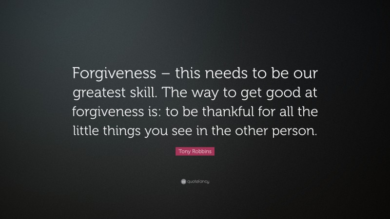 Tony Robbins Quote: “Forgiveness – this needs to be our greatest skill. The way to get good at forgiveness is: to be thankful for all the little things you see in the other person.”