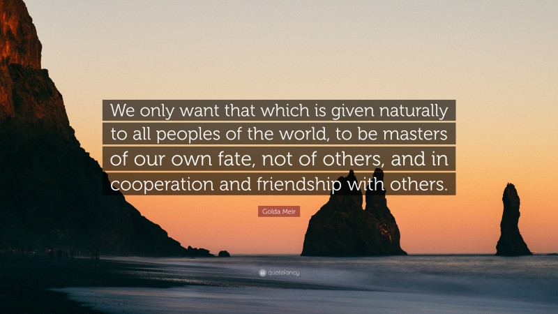 Golda Meir Quote: “We only want that which is given naturally to all peoples of the world, to be masters of our own fate, not of others, and in cooperation and friendship with others.”