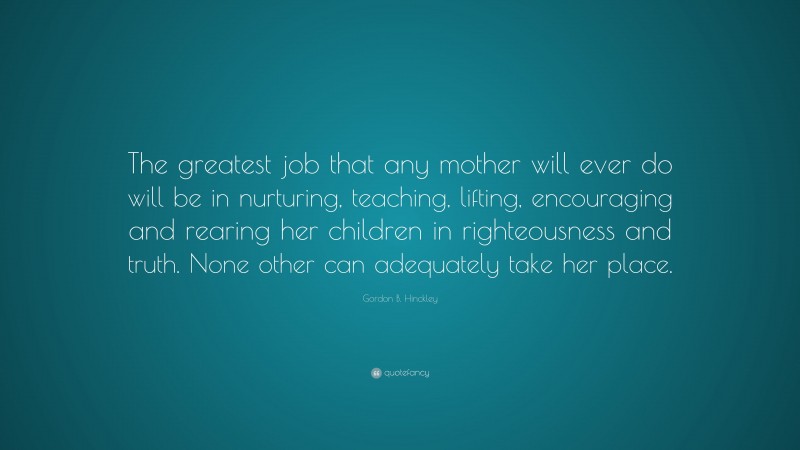 Gordon B. Hinckley Quote: “The greatest job that any mother will ever do will be in nurturing, teaching, lifting, encouraging and rearing her children in righteousness and truth. None other can adequately take her place.”