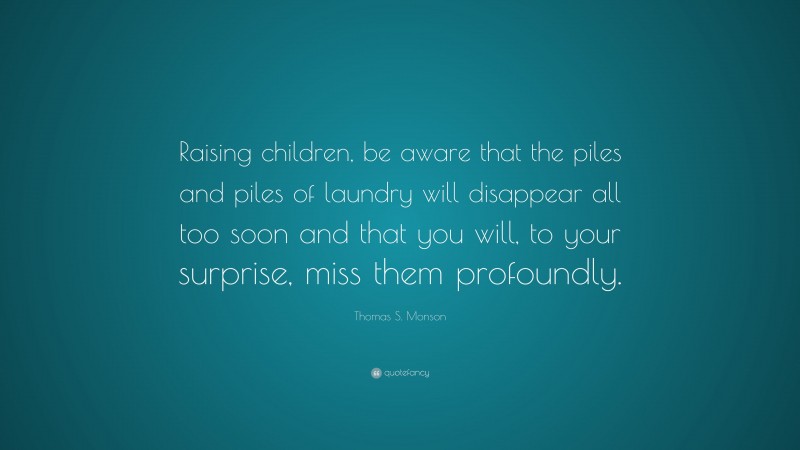 Thomas S. Monson Quote: “Raising children, be aware that the piles and piles of laundry will disappear all too soon and that you will, to your surprise, miss them profoundly.”