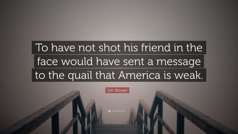 Jon Stewart Quote: “To have not shot his friend in the face would have sent a message to the quail that America is weak.”