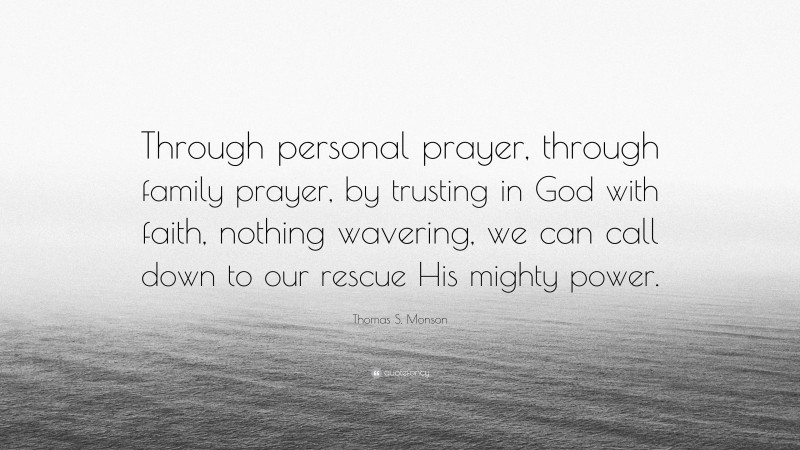 Thomas S. Monson Quote: “Through personal prayer, through family prayer, by trusting in God with faith, nothing wavering, we can call down to our rescue His mighty power.”