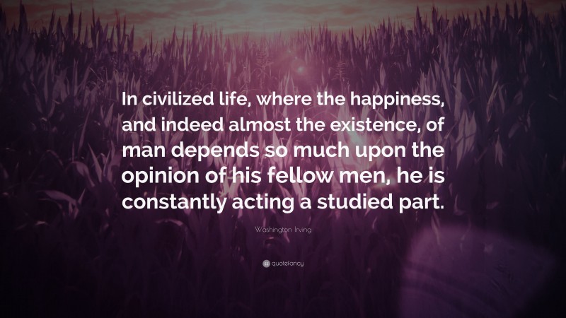 Washington Irving Quote: “In civilized life, where the happiness, and indeed almost the existence, of man depends so much upon the opinion of his fellow men, he is constantly acting a studied part.”