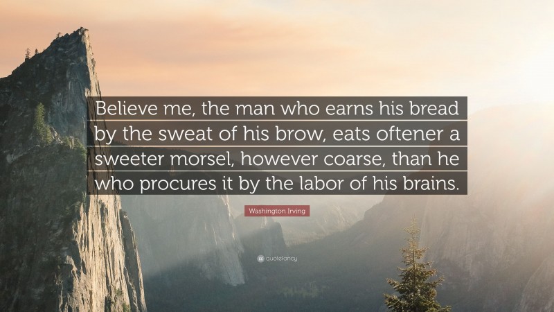 Washington Irving Quote: “Believe me, the man who earns his bread by the sweat of his brow, eats oftener a sweeter morsel, however coarse, than he who procures it by the labor of his brains.”
