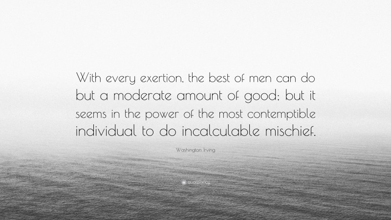 Washington Irving Quote: “With every exertion, the best of men can do but a moderate amount of good; but it seems in the power of the most contemptible individual to do incalculable mischief.”