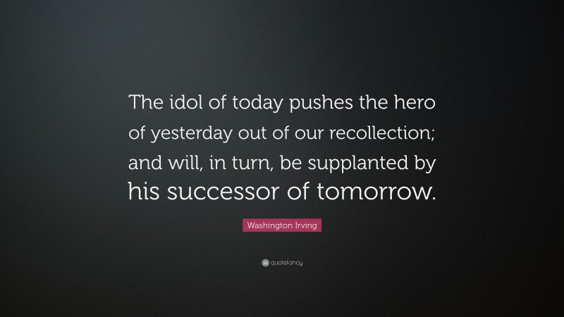 Washington Irving Quote: “The idol of today pushes the hero of yesterday out of our recollection; and will, in turn, be supplanted by his successor of tomorrow.”